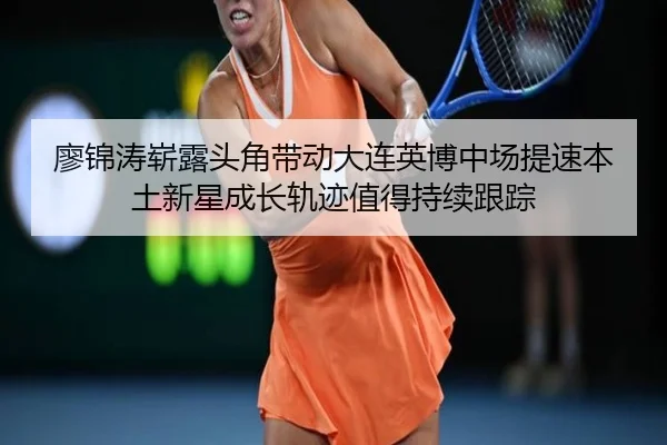 廖锦涛崭露头角带动大连英博中场提速本土新星成长轨迹值得持续跟踪