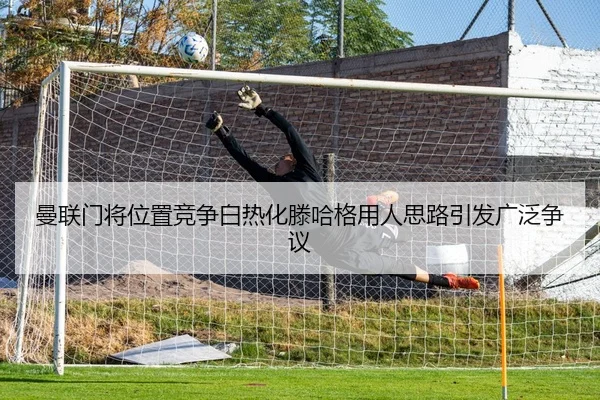 曼联门将位置竞争白热化滕哈格用人思路引发广泛争议